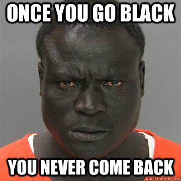 once you go black you never come back  Harmless Black Guy