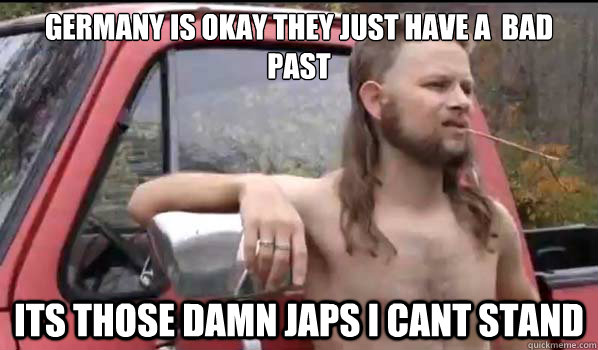 Germany is okay they just have a  bad past its those damn japs i cant stand  Almost Politically Correct Redneck
