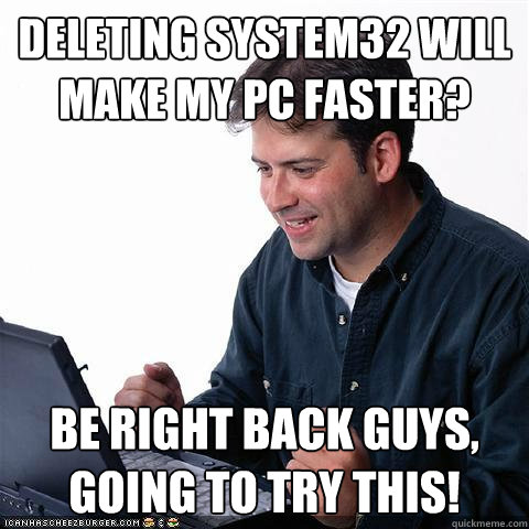 deleting system32 will make my pc faster? be right back guys, going to try this!  Net noob