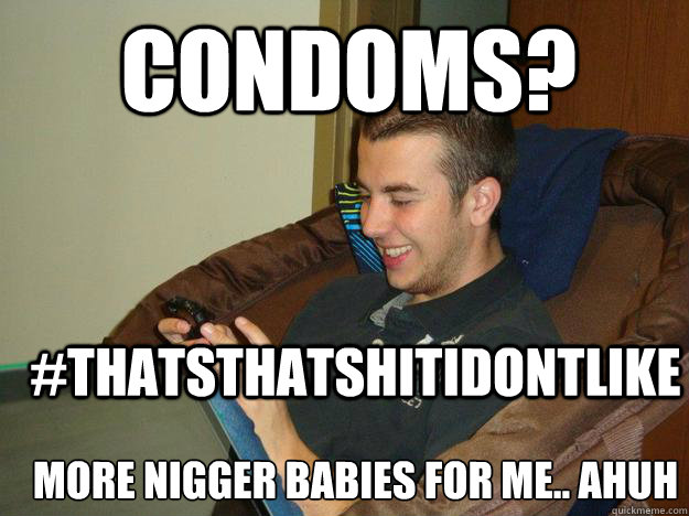 Condoms? #thatsthatshitidontlike More nigger babies for me.. Ahuh
 - Condoms? #thatsthatshitidontlike More nigger babies for me.. Ahuh
  Ahuh