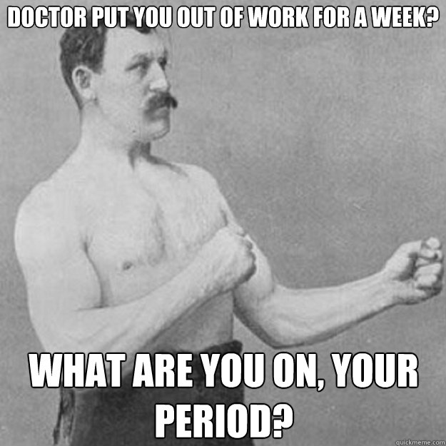 Doctor put you out of work for a week? What are you on, your period?  overly manly man