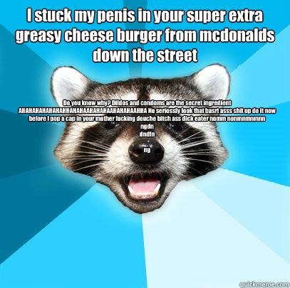 I stuck my penis in your super extra greasy cheese burger from mcdonalds down the street Do you know why? Dildos and condoms are the secret ingredient AHAHAHAHAHAHAHHAHAHAAHAHAHAAHAHAHAAHHA No seriossly look that basrt asss shit up do it now before I pop   Lame Pun Coon
