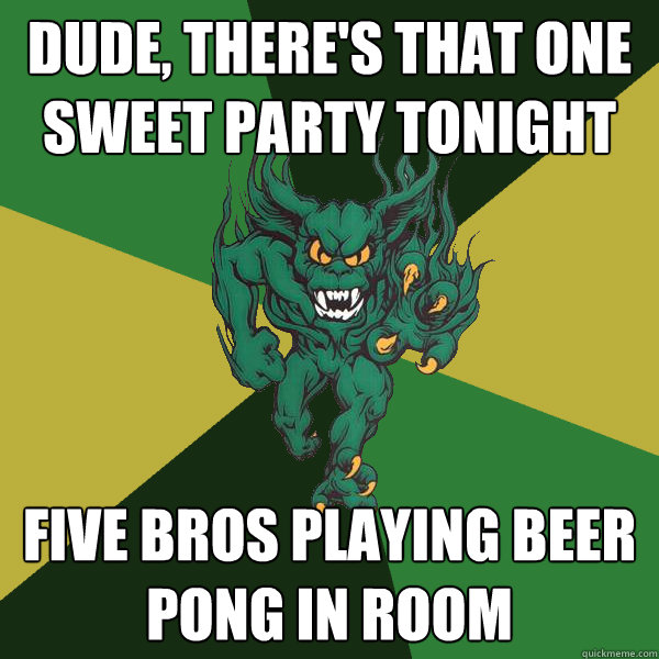 Dude, there's that one sweet party tonight five bros playing beer pong in room  Green Terror