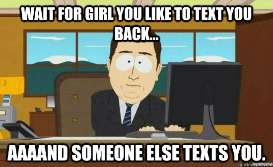 WAIT FOR GIRL YOU LIKE TO TEXT YOU BACK... AAAAND SOMEONE ELSE TEXTS YOU.  aaaand its gone