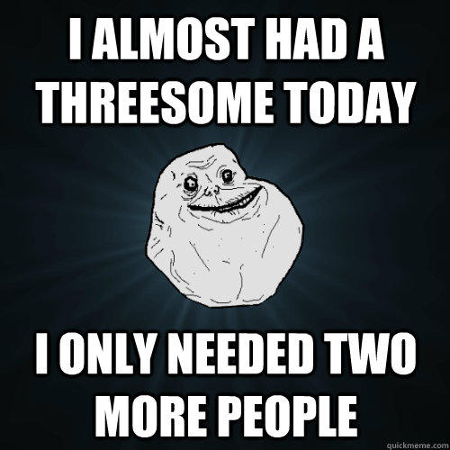 I almost had a threesome today i only needed two more people  Forever Alone