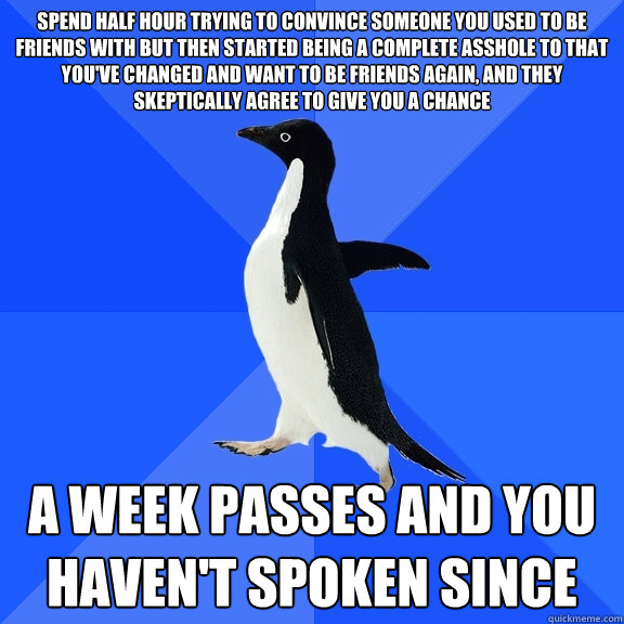 spend half hour trying to convince someone you used to be friends with but then started being a complete asshole to that you've changed and want to be friends again, and they skeptically agree to give you a chance a week passes and you haven't spoken sinc  Socially Awkward Penguin