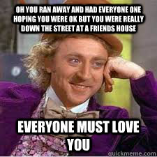 oh you ran away and had everyone one hoping you were ok but you were really down the street at a friends house everyone must love you  WILLY WONKA SARCASM