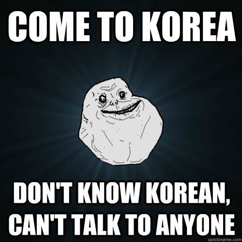 COME TO KOREA don't know korean, can't talk to anyone  Forever Alone