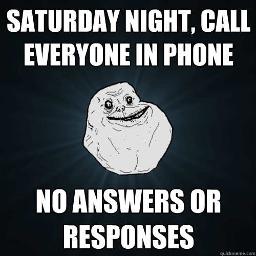 Saturday night, call everyone in phone  no answers or responses  Forever Alone