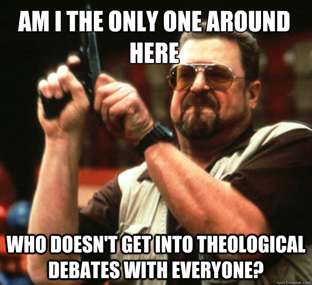 Am I the only one around here who doesn't get into theological debates with everyone?  Walter