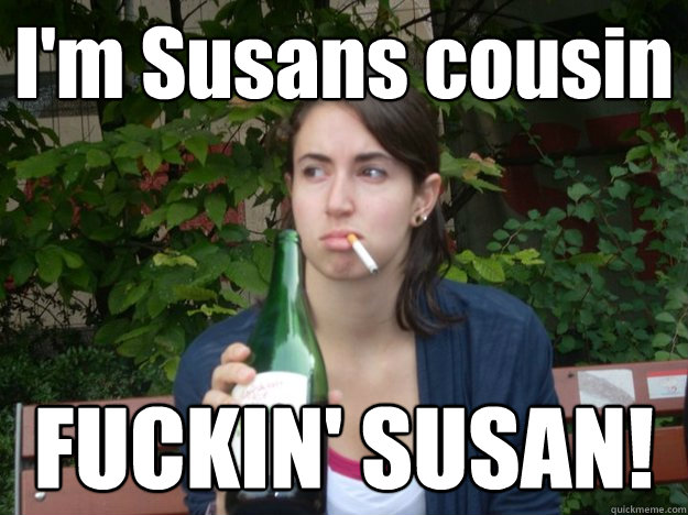 I'm Susans cousin FUCKIN' SUSAN!  Study Abroad Bitch