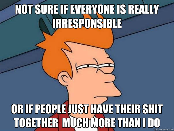 not sure if everyone is really irresponsible   Or if people just have their shit together  much more than I do  Futurama Fry