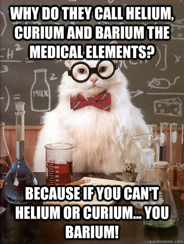 Why do they call helium, curium and barium the medical elements? because if you can't helium or curium... you barium!  Science Cat