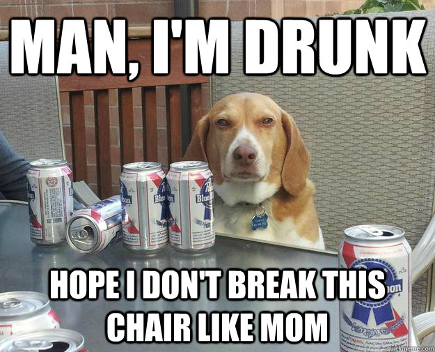 Man, I'm drunk Hope I don't break this chair like mom  