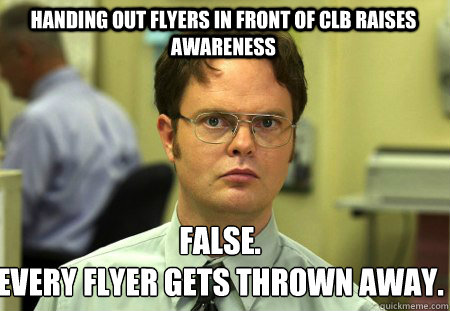 Handing out flyers in front of CLB raises awareness False.
Every flyer gets thrown away.  Schrute