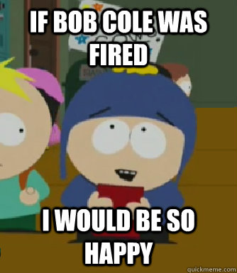 If Bob Cole was fired I would be so happy  Craig - I would be so happy