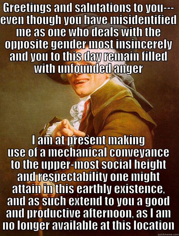 GREETINGS AND SALUTATIONS TO YOU--- EVEN THOUGH YOU HAVE MISIDENTIFIED ME AS ONE WHO DEALS WITH THE OPPOSITE GENDER MOST INSINCERELY AND YOU TO THIS DAY REMAIN FILLED WITH UNFOUNDED ANGER I AM AT PRESENT MAKING USE OF A MECHANICAL CONVEYANCE TO THE UPPER-MOST SOCIAL HEIGHT AND RESPECTABILITY ONE MIGHT ATTAIN IN THIS EARTHLY EXISTENCE, AND AS SUCH EXTEND TO YOU A GOOD AND PRODUCTIVE AFTERNOON, AS I AM NO LONGER AVAILABLE AT THIS LOCATION Joseph Ducreux