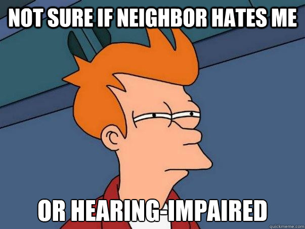 Not sure if neighbor hates me or hearing-impaired  Not sure Fry