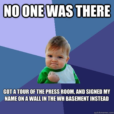 No one was there Got a tour of the press room, and signed my name on a wall in the WH basement instead  - No one was there Got a tour of the press room, and signed my name on a wall in the WH basement instead   Success Kid