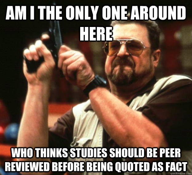 am I the only one around here Who thinks studies should be peer reviewed before being quoted as fact  Angry Walter