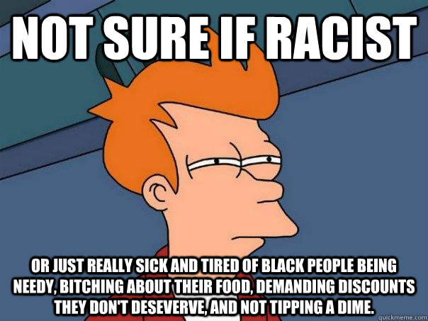 Not sure if racist or just really sick and tired of black people being needy, bitching about their food, demanding discounts they don't deseverve, and not tipping a dime.  Futurama Fry
