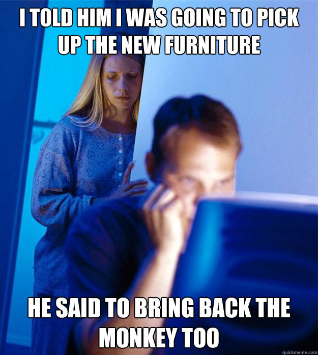 I told him I was going to pick up the new furniture he said to bring back the monkey too  Redditors Wife