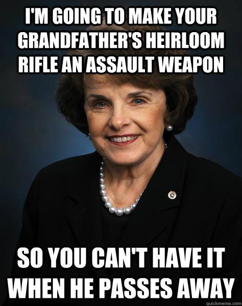 I'm going to make your grandfather's heirloom rifle an assault weapon so you can't have it when he passes away - I'm going to make your grandfather's heirloom rifle an assault weapon so you can't have it when he passes away  Fing Feinstein