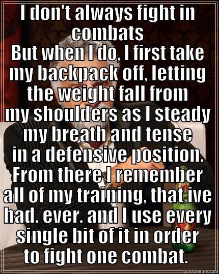 I DON'T ALWAYS FIGHT IN COMBATS BUT WHEN I DO, I FIRST TAKE MY BACKPACK OFF, LETTING THE WEIGHT FALL FROM MY SHOULDERS AS I STEADY MY BREATH AND TENSE IN A DEFENSIVE POSITION. FROM THERE I REMEMBER ALL OF MY TRAINING, THAT IVE HAD. EVER. AND I USE EVERY SINGLE BIT OF IT IN ORDER TO FIGH The Most Interesting Man In The World