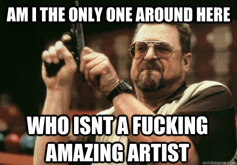 Am I the only one around here who isnt a fucking amazing artist - Am I the only one around here who isnt a fucking amazing artist  Am I the only one