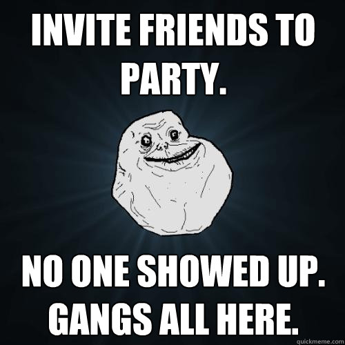 Invite friends to party. No one showed up. Gangs all here.  Forever Alone