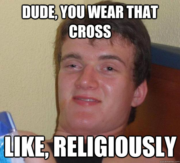 Dude, you wear that cross like, religiously  10 Guy
