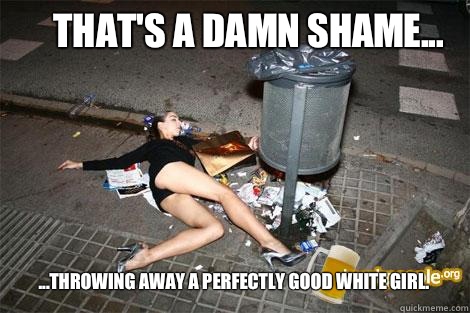 That's a damn shame... ...throwing away a perfectly good white girl. - That's a damn shame... ...throwing away a perfectly good white girl.  garbage slut