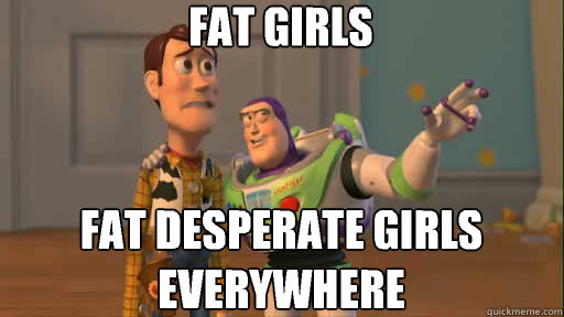 Fat girls Fat desperate girls everywhere  Everywhere