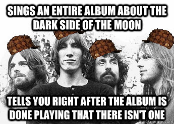 SINGS AN ENTIRE ALBUM ABOUT THE DARK SIDE OF THE MOON TELLS YOU RIGHT AFTER THE ALBUM IS DONE PLAYING THAT THERE ISN'T ONE  Scumbag Pink Floyd