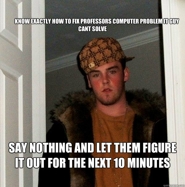 

        KNOW EXACTLY HOW TO FIX PROFESSORS COMPUTER PROBLEM IT GUY CANT SOLVE

         SAY NOTHING AND LET THEM FIGURE IT OUT FOR THE NEXT 1O MINUTES

 - 

        KNOW EXACTLY HOW TO FIX PROFESSORS COMPUTER PROBLEM IT GUY CANT SOLVE

         SAY NOTHING AND LET THEM FIGURE IT OUT FOR THE NEXT 1O MINUTES

  Scumbag Steve