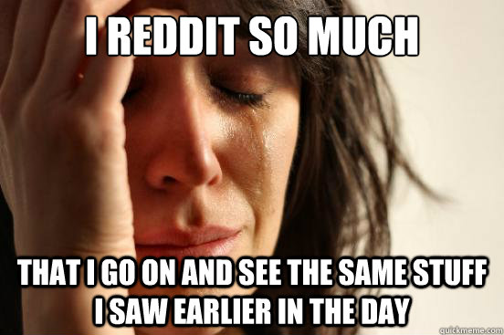 I Reddit so much that i go on and see the same stuff i saw earlier in the day  First World Problems