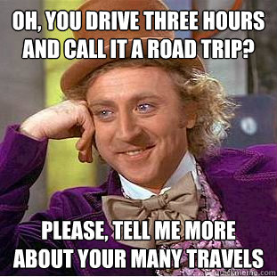 oh, you drive three hours and call it a road trip? Please, tell me more about your many travels  Condescending Wonka