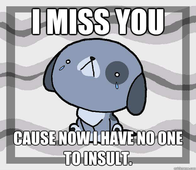 I miss you cause now I have no one to insult.  