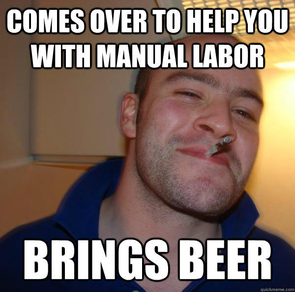 Comes over to help you with manual labor  brings beer  Good Guy Greg 