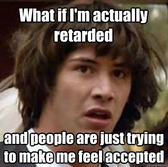What if I'm actually retarded and people are just trying to make me feel accepted  conspiracy keanu