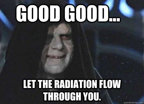 good good... Let the radiation flow through you.  Let the hate flow through you