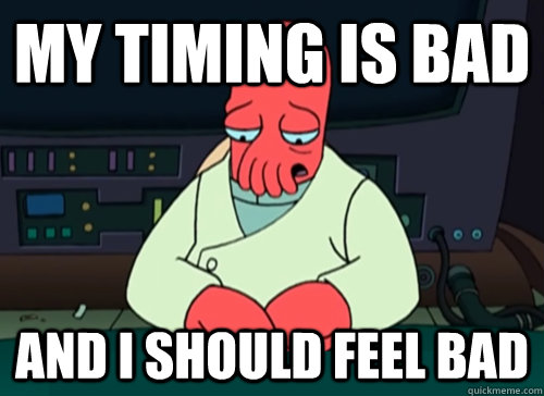 My timing is bad and i should feel bad  sad zoidberg