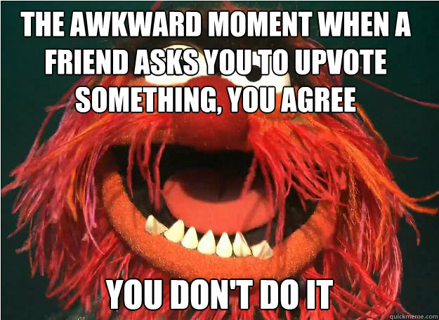 the awkward moment when a friend asks you to upvote something, you agree you don't do it  