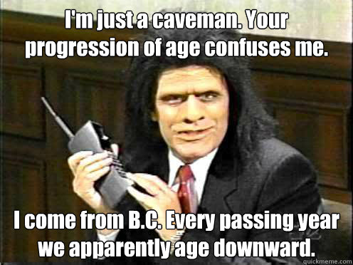 I'm just a caveman. Your progression of age confuses me. I come from B.C. Every passing year we apparently age downward.    Unfrozen Caveman Lawyer