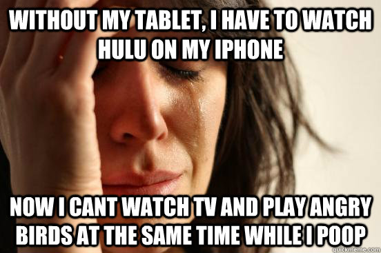 without my tablet, i have to watch Hulu on my iphone now i cant watch tv and play angry birds at the same time while i poop  First World Problems