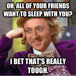 Oh, all of your friends want to sleep with you? I bet that's really tough. - Oh, all of your friends want to sleep with you? I bet that's really tough.  Condescending Wonka