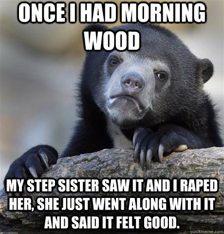 Once I had morning wood My step sister saw it and I raped her, she just went along with it and said it felt good. - Once I had morning wood My step sister saw it and I raped her, she just went along with it and said it felt good.  Confession Bear