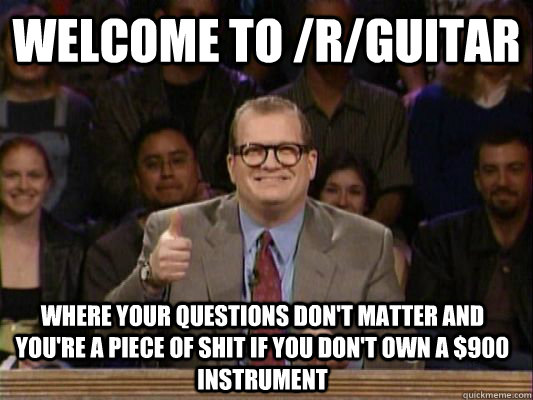 WELCOME TO /r/guitar where your questions don't matter and you're a piece of shit if you don't own a $900 instrument  