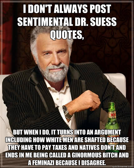 I don't always post sentimental Dr. Suess quotes, But when I do, it turns into an argument including how white men are shafted because they have to pay taxes and natives don't and ends in me being called a ginormous bitch and a feminazi because I disagree  Dos Equis man