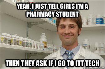 Yeah, I just tell girls I'm a Pharmacy student Then they ask If i go to ITT Tech  Disillusioned Pharmacy Student